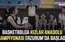Basketbolda Kızlar Anadolu Şampiyonası Erzurum’da başladı