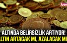 Altında belirsizlik artıyor! Aktın artacak mı, azalacak mı?