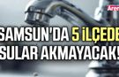 Samsun'da 5 ilçede sular akmayacak!
