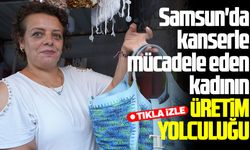 Samsun'da kanserle mücadele eden kadının üretim yolculuğu