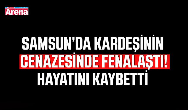 Samsun'da kardeşinin cenazesinde fenalaştı! Hayatını kaybetti