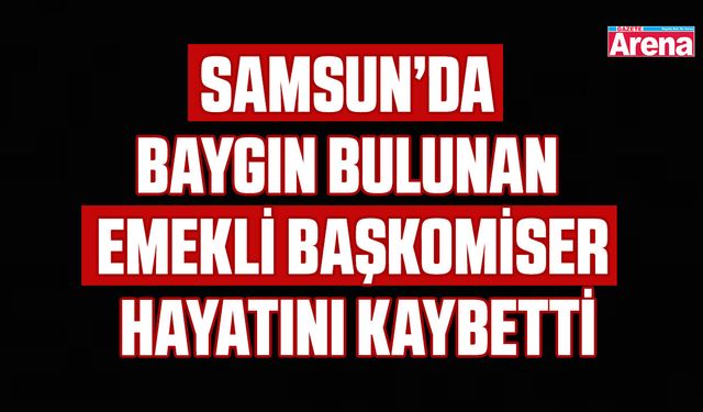 Samsun’da baygın bulunan emekli başkomiser hayatını kaybetti