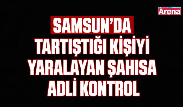 Samsun’da tartıştığı kişiyi yaralayan şahısa adli kontrol