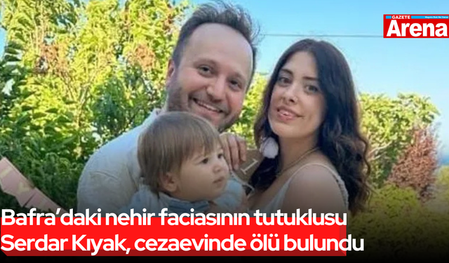 Bafra’daki nehir faciasının tutuklusu Serdar Kıyak, cezaevinde ölü bulundu