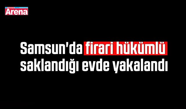 Samsun'da firari hükümlü saklandığı evde yakalandı