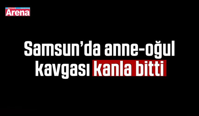 Samsun’da anne-oğul kavgası kanla bitti