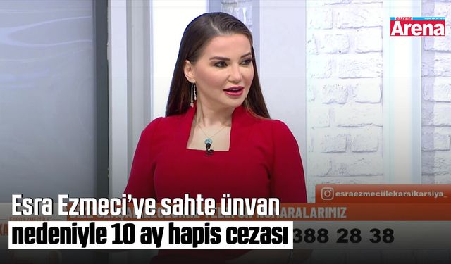 Esra Ezmeci’ye sahte ünvan nedeniyle 10 ay hapis cezası
