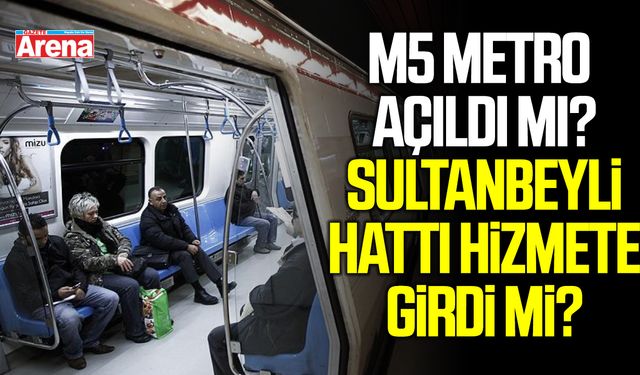 M5 metro açıldı mı? Sultanbeyli hattı hizmete girdi mi?