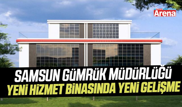 Samsun Gümrük Müdürlüğü yeni hizmet binasında yeni gelişme