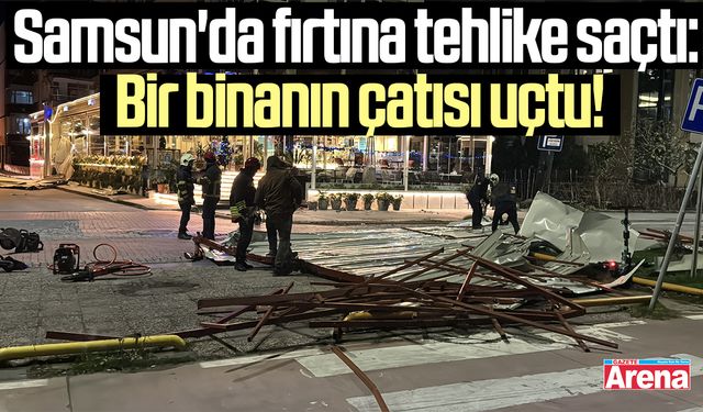 Samsun’da kuvvetli rüzgar çatıyı uçurdu!