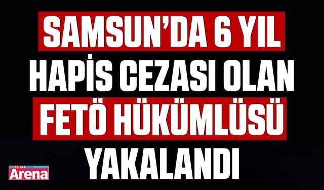 Samsun’da 6 yıl hapis cezası olan FETÖ hükümlüsü yakalandı
