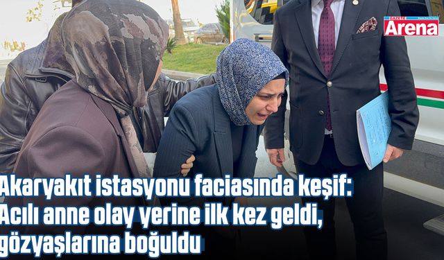 Akaryakıt istasyonu faciasında keşif: Acılı anne ilk kez olay yerinde