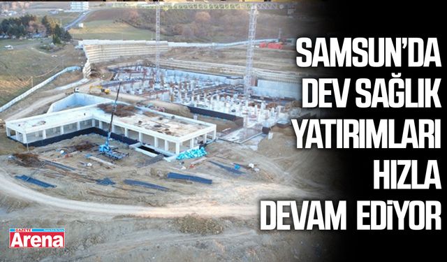 Samsun’da dev sağlık yatırımları hızla devam ediyor