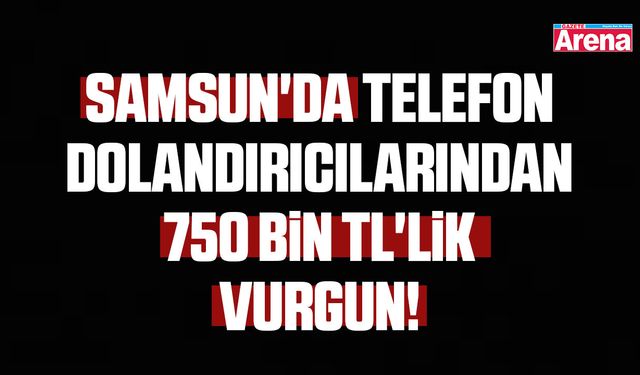 Samsun'da telefon dolandırıcılarından 750 bin TL'lik vurgun!
