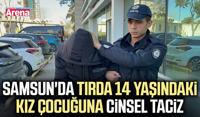 Samsun'da tırda 14 yaşındaki kız çocuğuna cinsel taciz