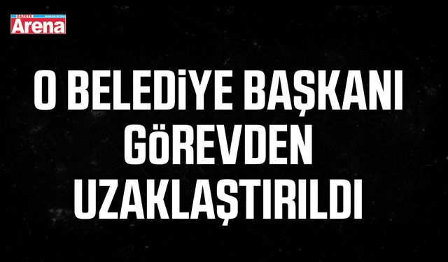 O Belediye Başkanı görevden uzaklaştırıldı