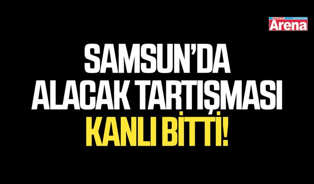Samsun’da alacak tartışması kanlı bitti!