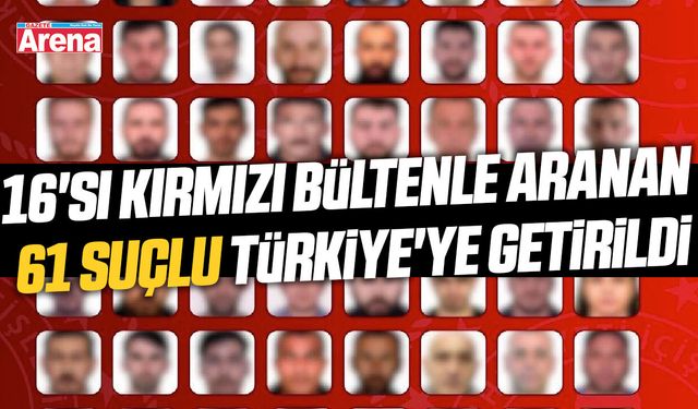 16'sı kırmızı bültenle aranan 61 suçlu Türkiye'ye getirildi