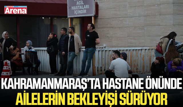 Kahramanmaraş’ta hastane önünde ailelerin bekleyişi sürüyor