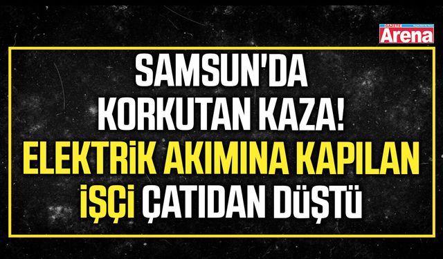 Samsun'da elektrik akımına kapılan işçi çatıdan düştü