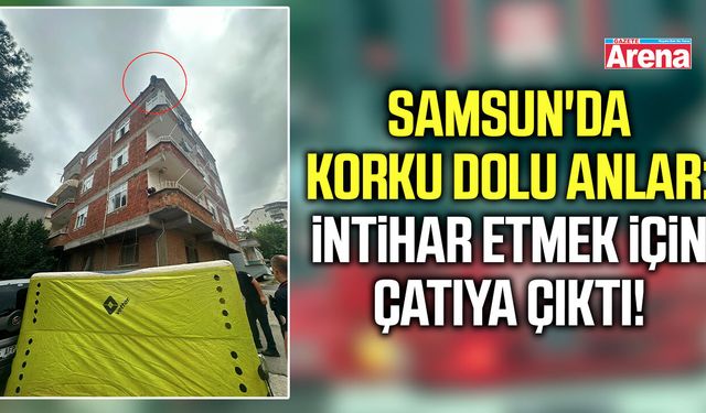 Samsun'da korku dolu anlar: İntihar etmek için çatıya çıktı!