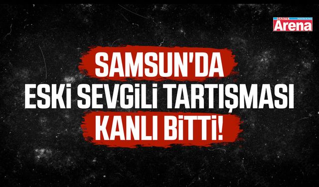 Samsun'da eski sevgili tartışması kanlı bitti!