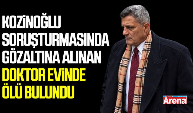 Kozinoğlu soruşturmasında gözaltına alınan doktor evinde ölü bulundu