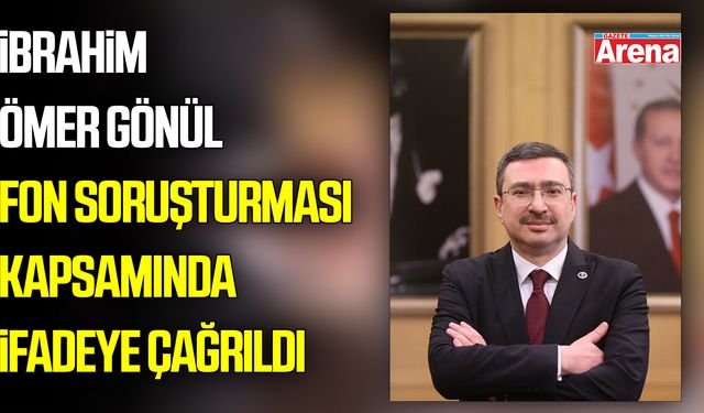 İbrahim Ömer Gönül fon soruşturmasında ifadeye çağrıldı