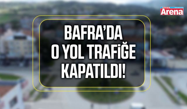 Bafra’da o yol trafiğe kapatıldı!