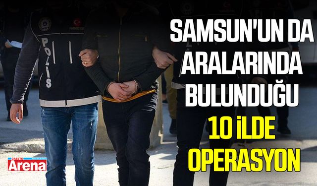 Samsun'un da aralarında bulunduğu 10 ilde operasyon