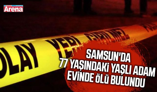 Samsun'da 77 yaşındaki yaşlı adam evinde ölü bulundu