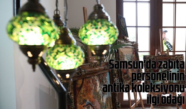 Samsun'da zabıta personelinin antika koleksiyonu ilgi odağı