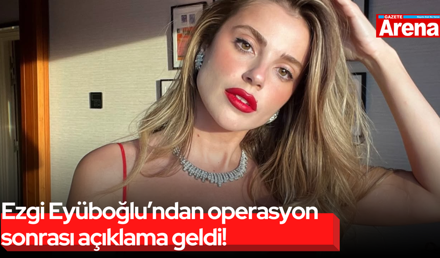 Ezgi Eyüboğlu’ndan operasyon sonrası açıklama geldi!