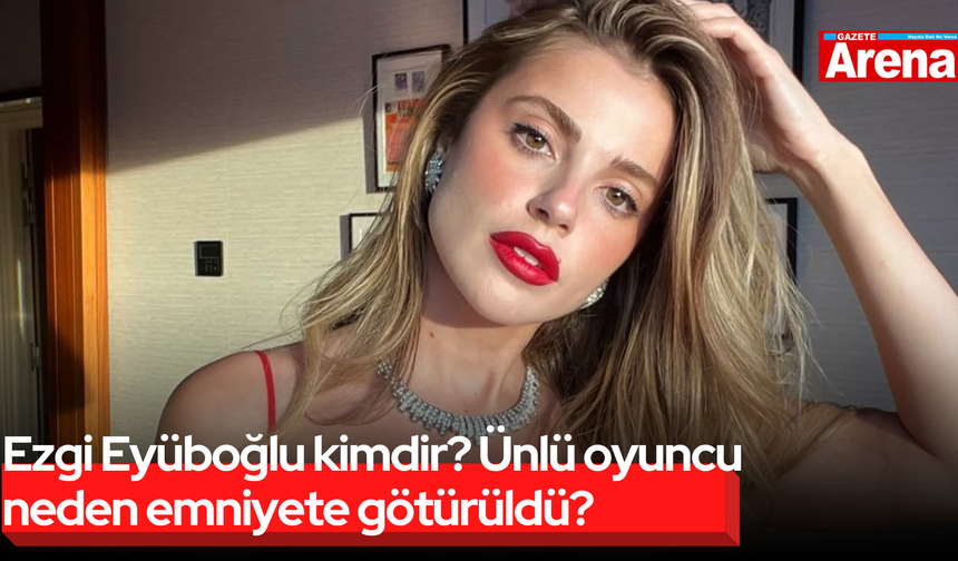 Ezgi Eyüboğlu kimdir? Ünlü oyuncu neden emniyete götürüldü?