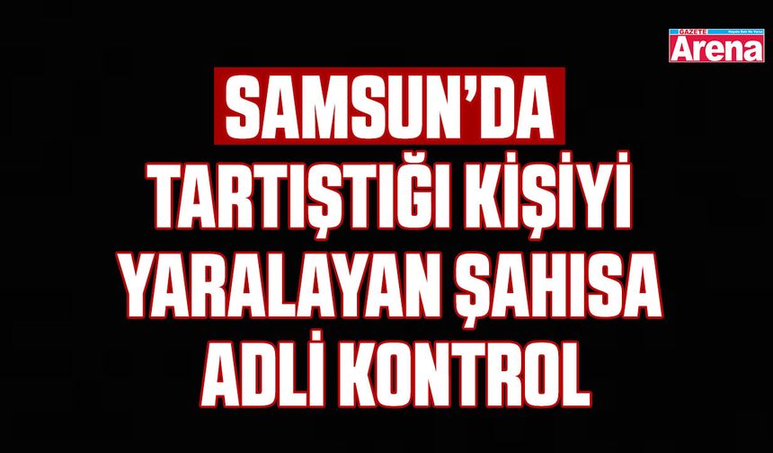 Samsun’da tartıştığı kişiyi yaralayan şahısa adli kontrol