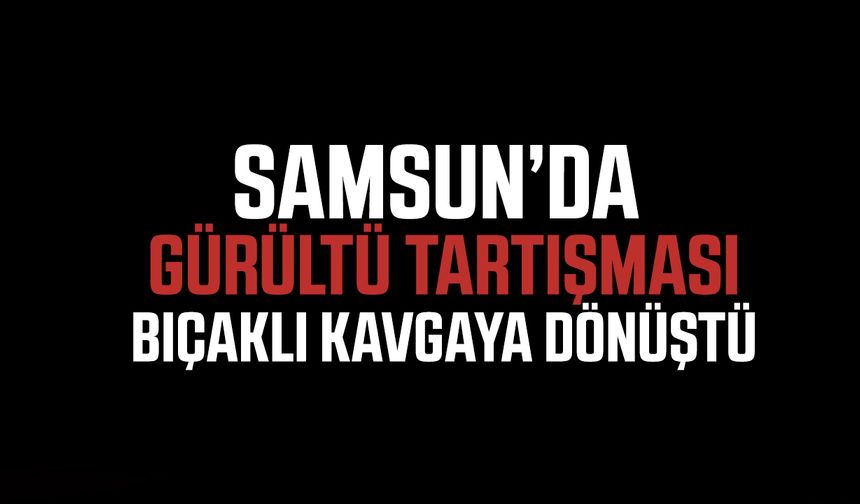 Samsun’da gürültü tartışması bıçaklı kavgaya dönüştü