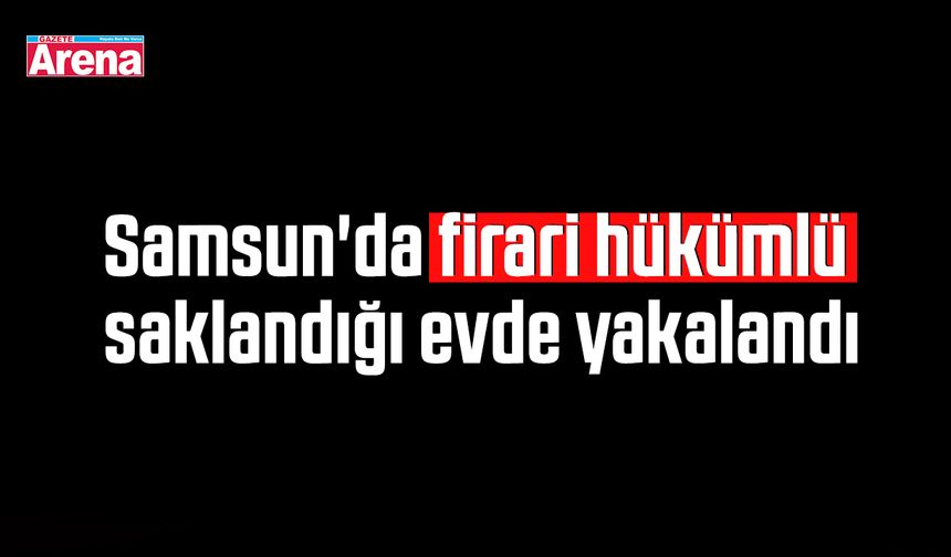 Samsun'da firari hükümlü saklandığı evde yakalandı