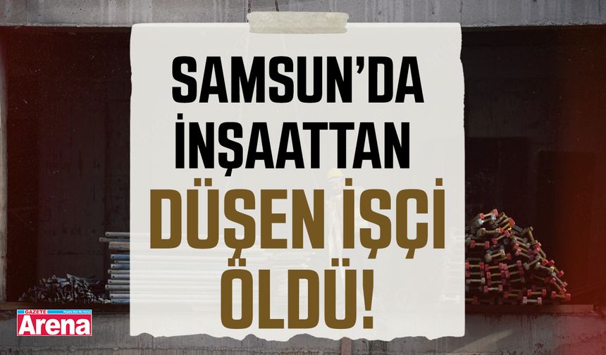 Samsun'da inşaattan düşen işçi hayatını kaybetti