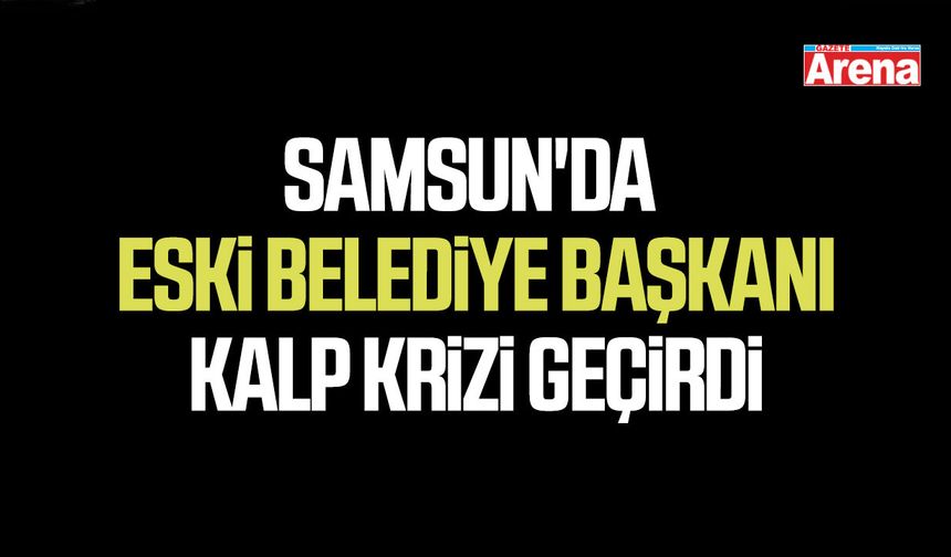 Samsun'da eski belediye başkanı kalp krizi geçirdi