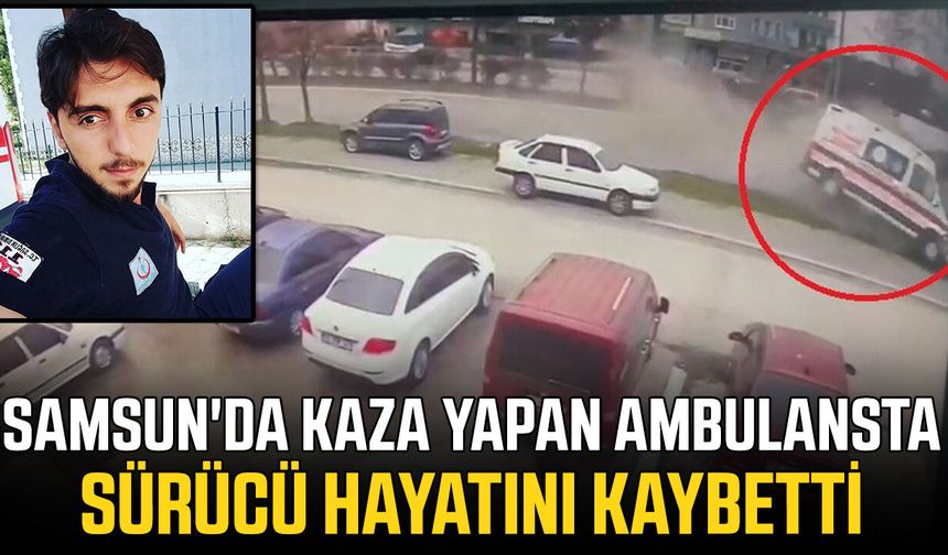 Samsun'da kaza yapan ambulansın sürücüsü hayatını kaybetti