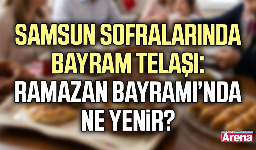 Samsun sofralarında bayram telaşı: Ramazan Bayramı’nda ne yenir?
