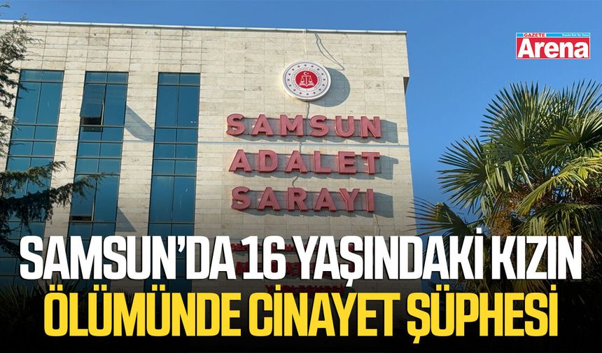 Samsun’da 16 yaşındaki kızın ölümünde cinayet şüphesi