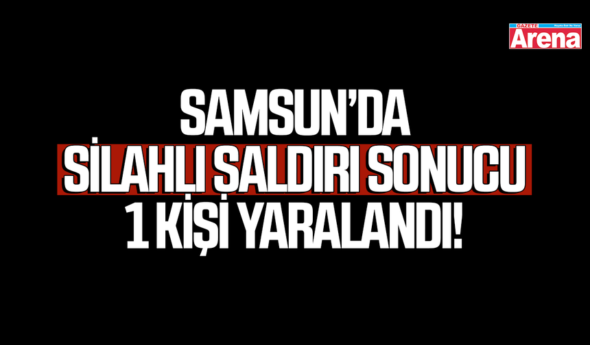 Samsun’da silahlı saldırı sonucu 1 kişi yaralandı!