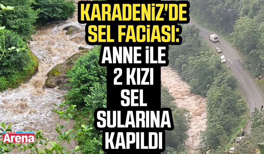 Karadeniz'de sel faciası: Anne ile 2 kızı sel sularına kapıldı