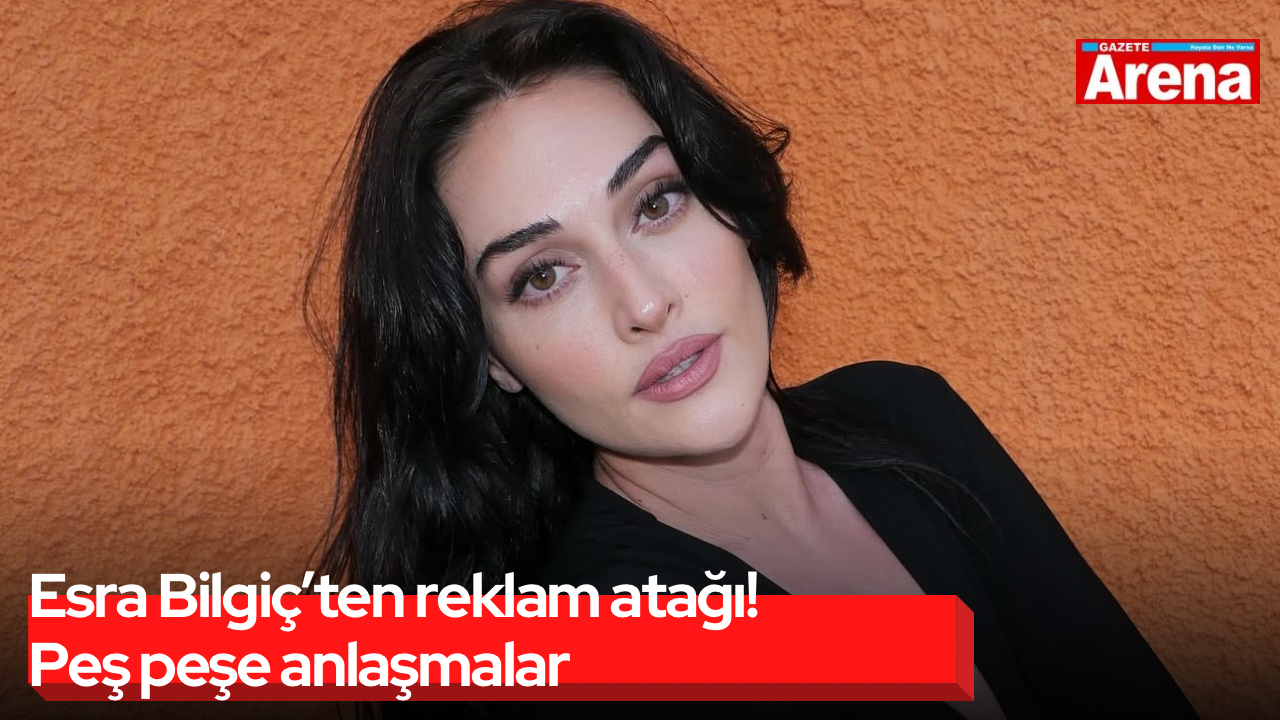 Esra Bilgiç’ten reklam atağı! Peş peşe anlaşmalar