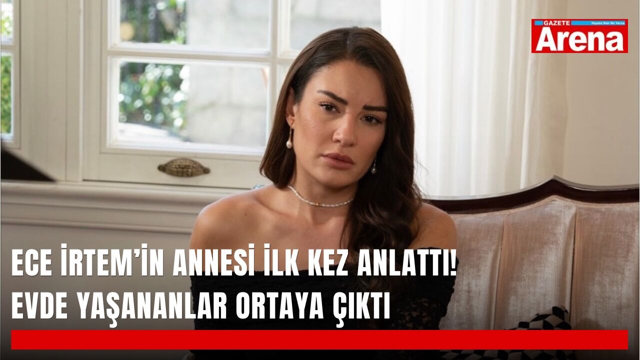 Ece İrtem’in annesi ilk kez anlattı! Evde yaşananlar ortaya çıktı