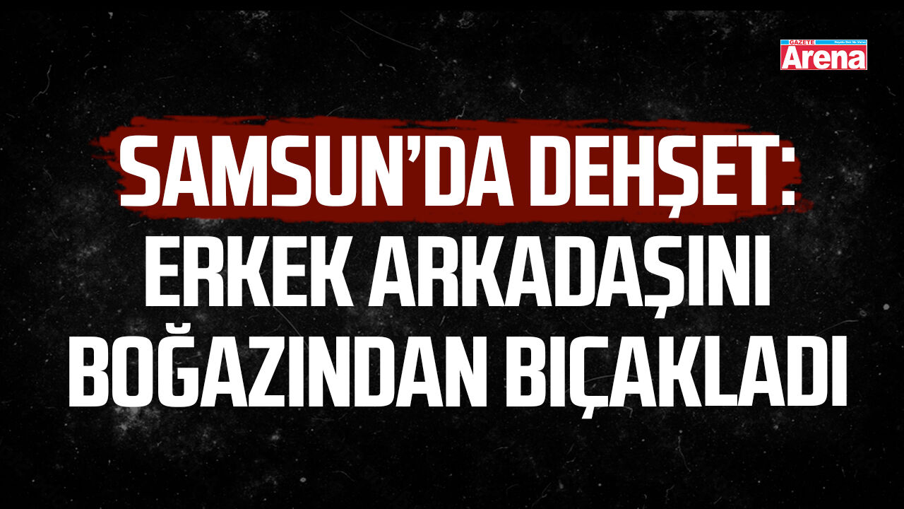 Samsun’da dehşet: Erkek arkadaşını boğazından bıçakladı