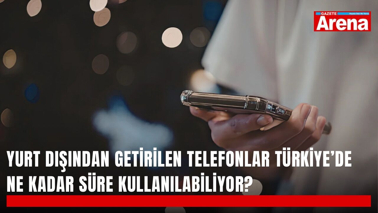 Yurt dışından getirilen telefonlar Türkiye’de ne kadar süre kullanılabiliyor?