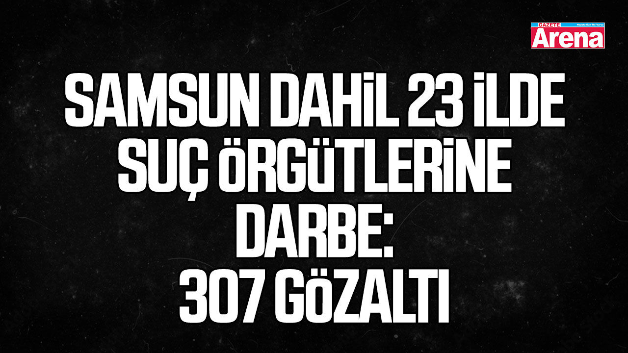 Samsun dahil 23 ilde suç örgütlerine darbe: 307 gözaltı