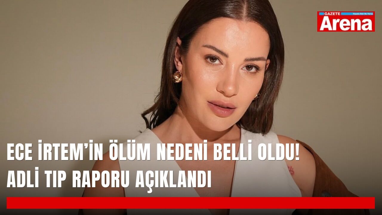 Ece İrtem’in ölüm nedeni belli oldu! Adli Tıp raporu açıklandı